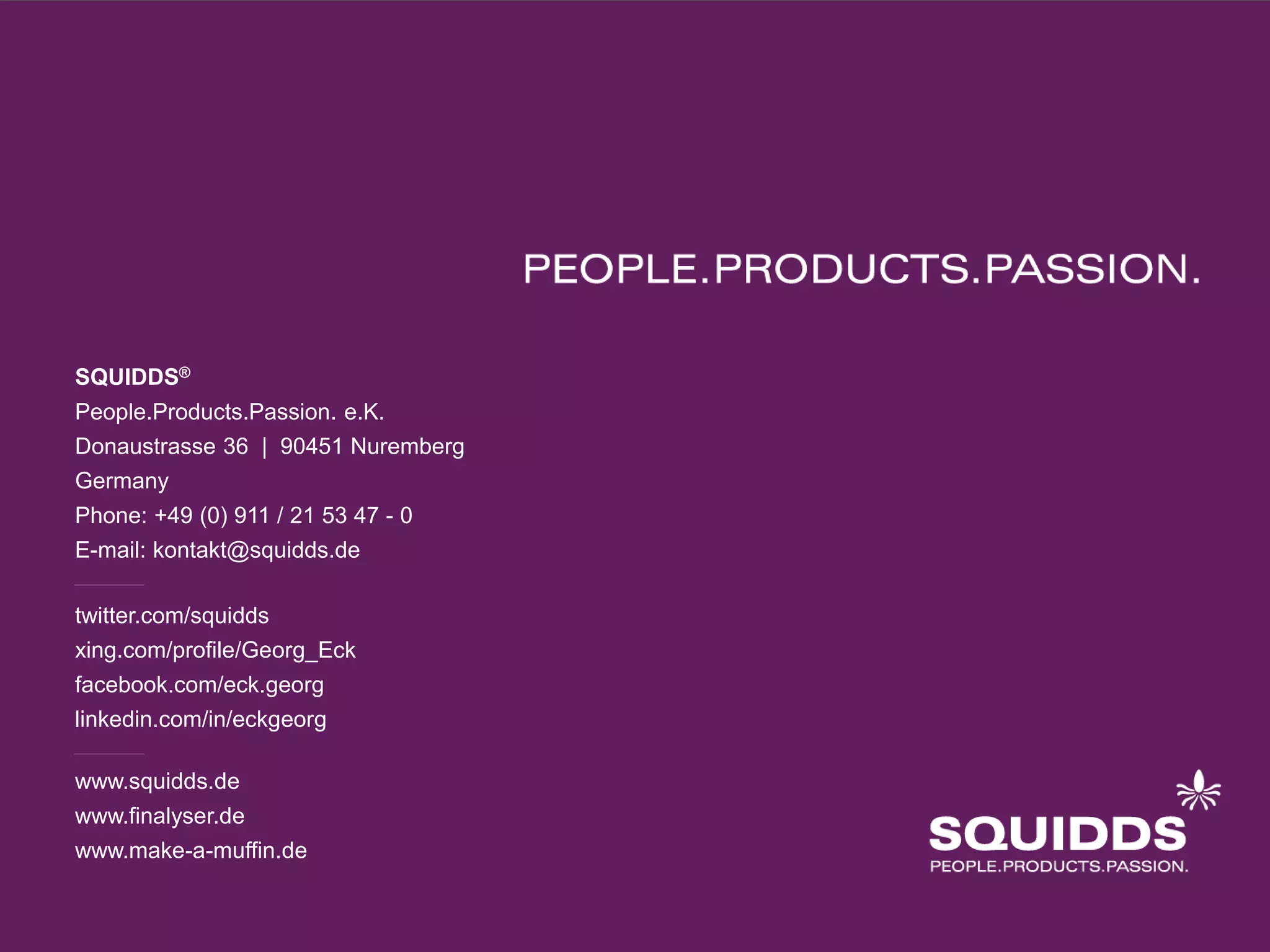 SQUIDDS®
People.Products.Passion. e.K.
Donaustrasse 36 | 90451 Nuremberg
Germany
Phone: +49 (0) 911 / 21 53 47 - 0
E-mail: kontakt@squidds.de

twitter.com/squidds
xing.com/profile/Georg_Eck
facebook.com/eck.georg
linkedin.com/in/eckgeorg

www.squidds.de
www.finalyser.de
www.make-a-muffin.de
 