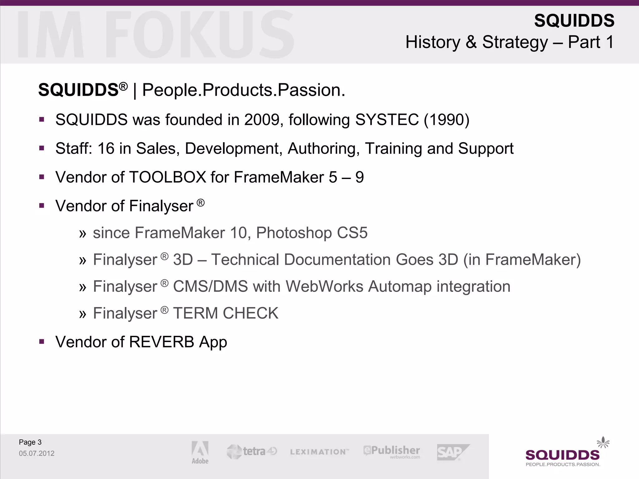 SQUIDDS
                                                       History & Strategy – Part 1

     SQUIDDS® | People.Products.Passion.
      SQUIDDS was founded in 2009, following SYSTEC (1990)
      Staff: 16 in Sales, Development, Authoring, Training and Support
      Vendor of TOOLBOX for FrameMaker 5 – 9
      Vendor of Finalyser ®
             » since FrameMaker 10, Photoshop CS5
             » Finalyser ® 3D – Technical Documentation Goes 3D (in FrameMaker)
             » Finalyser ® CMS/DMS with WebWorks Automap integration
             » Finalyser ® TERM CHECK
      Vendor of REVERB App




Page 3
05.07.2012
 
