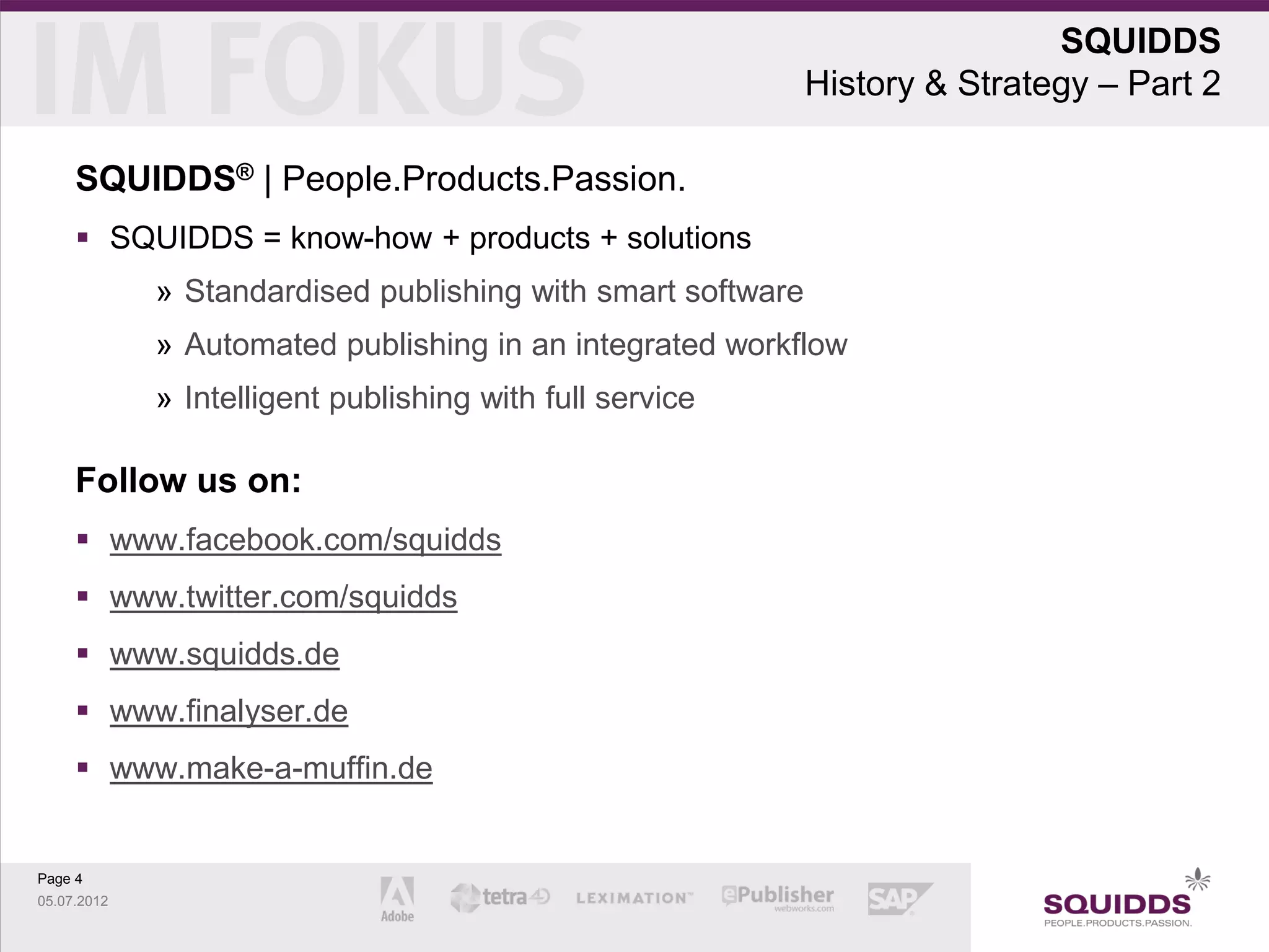 SQUIDDS
                                                             History & Strategy – Part 2

     SQUIDDS® | People.Products.Passion.
      SQUIDDS = know-how + products + solutions
             » Standardised publishing with smart software
             » Automated publishing in an integrated workflow
             » Intelligent publishing with full service

     Follow us on:
      www.facebook.com/squidds
      www.twitter.com/squidds
      www.squidds.de
      www.finalyser.de
      www.make-a-muffin.de


Page 4
05.07.2012
 