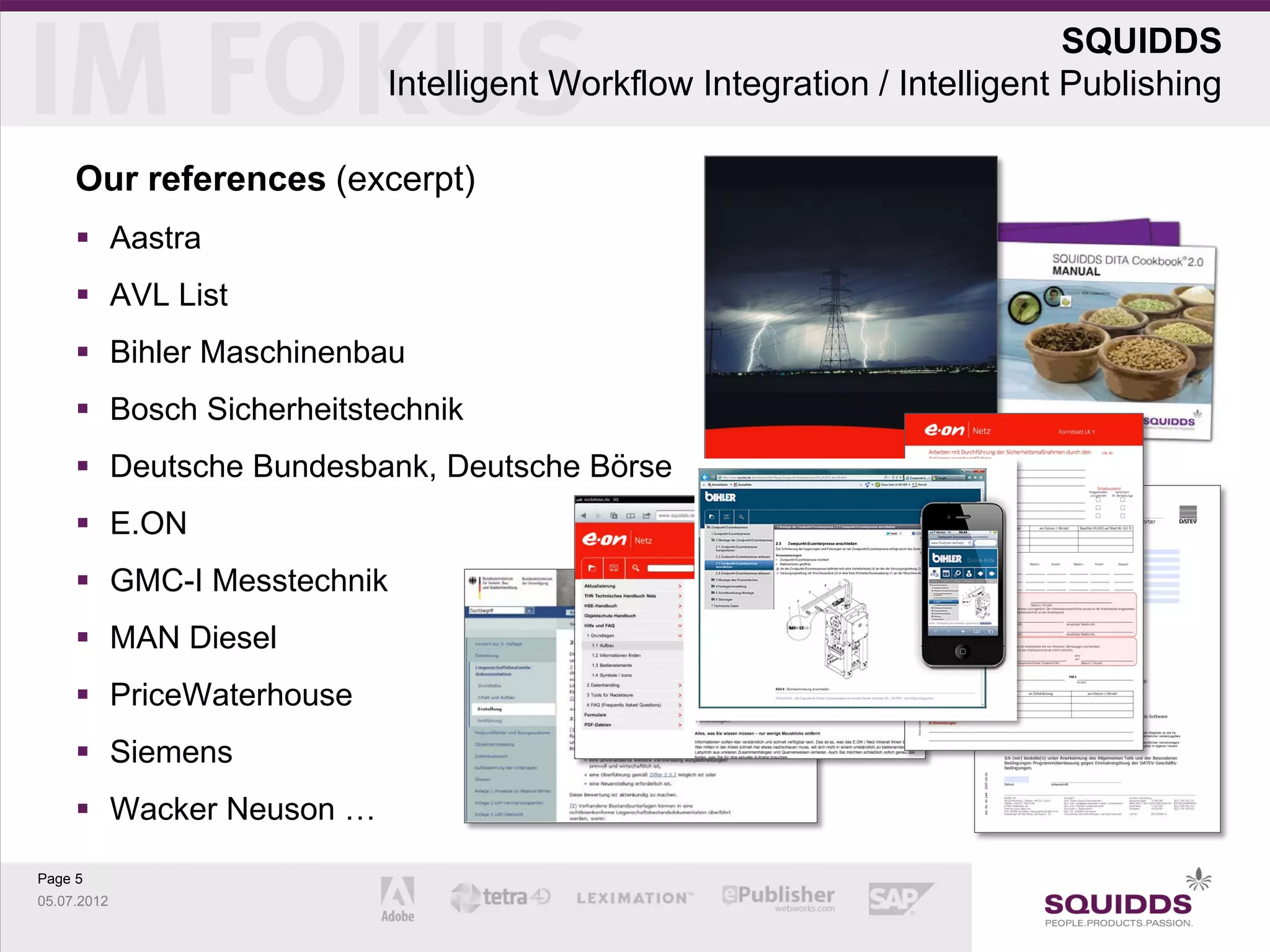SQUIDDS
                         Intelligent Workflow Integration / Intelligent Publishing

     Our references (excerpt)
      Aastra
      AVL List
      Bihler Maschinenbau
      Bosch Sicherheitstechnik
      Deutsche Bundesbank, Deutsche Börse
      E.ON
      GMC-I Messtechnik
      MAN Diesel
      PriceWaterhouse
      Siemens
      Wacker Neuson …

Page 5
05.07.2012
 