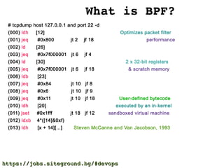 What is BPF?
# tcpdump host 127.0.0.1 and port 22 -d
(000) ldh [12] Optimizes packet filter
(001) jeq #0x800 jt 2 jf 18 performance
(002) ld [26]
(003) jeq #0x7f000001 jt 6 jf 4
(004) ld [30] 2 x 32-bit registers
(005) jeq #0x7f000001 jt 6 jf 18 & scratch memory
(006) ldb [23]
(007) jeq #0x84 jt 10 jf 8
(008) jeq #0x6 jt 10 jf 9
(009) jeq #0x11 jt 10 jf 18 User-defined bytecode
(010) ldh [20] executed by an in-kernel
(011) jset #0x1fff jt 18 jf 12 sandboxed virtual machine
(012) ldxb 4*([14]&0xf)
(013) ldh [x + 14][...] Steven McCanne and Van Jacobson, 1993
https://jobs.siteground.bg/#devopshttps://jobs.siteground.bg/#devops
 