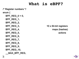 What is eBPF?
/* Register numbers */
enum {
BPF_REG_0 = 0,
BPF_REG_1,
BPF_REG_2,
BPF_REG_3, 10 x 64-bit registers
BPF_REG_4, maps (hashes)
BPF_REG_5, actions
BPF_REG_6,
BPF_REG_7,
BPF_REG_8,
BPF_REG_9,
BPF_REG_10,
__MAX_BPF_REG,
};
 