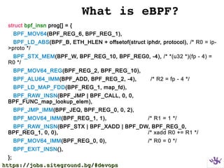 What is eBPF?
struct bpf_insn prog[] = {
BPF_MOV64(BPF_REG_6, BPF_REG_1),
BPF_LD_ABS(BPF_B, ETH_HLEN + offsetof(struct iphdr, protocol), /* R0 = ip-
>proto */
BPF_STX_MEM(BPF_W, BPF_REG_10, BPF_REG0, -4), /* *(u32 *)(fp - 4) =
R0 */
BPF_MOV64_REG(BPF_REG_2, BPF_REG_10),
BPF_ALU64_IMM(BPF_ADD, BPF_REG_2, -4), /* R2 = fp - 4 */
BPF_LD_MAP_FDD(BPF_REG_1, map_fd),
BPF_RAW_INSN(BPF_JMP | BPF_CALL, 0, 0,
BPF_FUNC_map_lookup_elem),
BPF_JMP_IMM(BPF_JEQ, BPF_REG_0, 0, 2),
BPF_MOV64_IMM(BPF_REG_1, 1), /* R1 = 1 */
BPF_RAW_INSN(BPF_STX | BPF_XADD | BPF_DW, BPF_REG_0,
BPF_REG_1, 0, 0), /* xadd R0 += R1 */
BPF_MOV64_IMM(BPF_REG_0, 0), /* R0 = 0 */
BPF_EXIT_INSN(),
};
https://jobs.siteground.bg/#devopshttps://jobs.siteground.bg/#devops
 