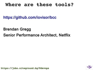 Where are these tools?
https://github.com/iovisor/bcc
Brendan Gregg
Senior Performance Architect, Netflix
https://jobs.siteground.bg/#devopshttps://jobs.siteground.bg/#devops
 