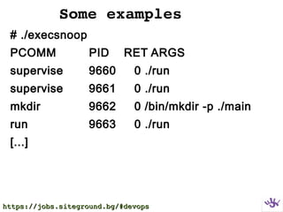Some examples
# ./execsnoop
PCOMM PID RET ARGS
supervise 9660 0 ./run
supervise 9661 0 ./run
mkdir 9662 0 /bin/mkdir -p ./main
run 9663 0 ./run
[...]
https://jobs.siteground.bg/#devopshttps://jobs.siteground.bg/#devops
 