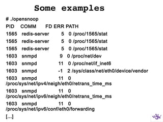 Some examples
# ./opensnoop
PID COMM FD ERR PATH
1565 redis-server 5 0 /proc/1565/stat
1565 redis-server 5 0 /proc/1565/stat
1565 redis-server 5 0 /proc/1565/stat
1603 snmpd 9 0 /proc/net/dev
1603 snmpd 11 0 /proc/net/if_inet6
1603 snmpd -1 2 /sys/class/net/eth0/device/vendor
1603 snmpd 11 0
/proc/sys/net/ipv4/neigh/eth0/retrans_time_ms
1603 snmpd 11 0
/proc/sys/net/ipv6/neigh/eth0/retrans_time_ms
1603 snmpd 11 0
/proc/sys/net/ipv6/conf/eth0/forwarding
[...]
 