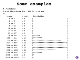 Some examples
# ./biolatency
Tracing block device I/O... Hit Ctrl-C to end.
^C
usecs : count distribution
0 -> 1 : 0 | |
2 -> 3 : 0 | |
4 -> 7 : 0 | |
8 -> 15 : 0 | |
16 -> 31 : 0 | |
32 -> 63 : 0 | |
64 -> 127 : 1 | |
128 -> 255 : 12 |******** |
256 -> 511 : 15 |********** |
512 -> 1023 : 43 |******************************* |
1024 -> 2047 : 52 |**************************************|
2048 -> 4095 : 47 |********************************** |
4096 -> 8191 : 52 |**************************************|
8192 -> 16383 : 36 |************************** |
16384 -> 32767 : 15 |********** |
32768 -> 65535 : 2 |* |
65536 -> 131071 : 2 |* |
 