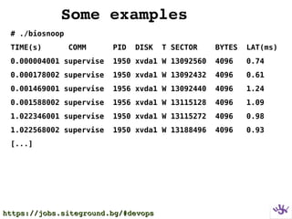 Some examples
# ./biosnoop
TIME(s) COMM PID DISK T SECTOR BYTES LAT(ms)
0.000004001 supervise 1950 xvda1 W 13092560 4096 0.74
0.000178002 supervise 1950 xvda1 W 13092432 4096 0.61
0.001469001 supervise 1956 xvda1 W 13092440 4096 1.24
0.001588002 supervise 1956 xvda1 W 13115128 4096 1.09
1.022346001 supervise 1950 xvda1 W 13115272 4096 0.98
1.022568002 supervise 1950 xvda1 W 13188496 4096 0.93
[...]
https://jobs.siteground.bg/#devopshttps://jobs.siteground.bg/#devops
 