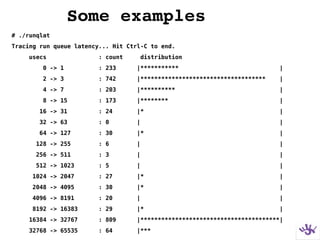Some examples
# ./runqlat
Tracing run queue latency... Hit Ctrl-C to end.
usecs : count distribution
0 -> 1 : 233 |*********** |
2 -> 3 : 742 |************************************ |
4 -> 7 : 203 |********** |
8 -> 15 : 173 |******** |
16 -> 31 : 24 |* |
32 -> 63 : 0 | |
64 -> 127 : 30 |* |
128 -> 255 : 6 | |
256 -> 511 : 3 | |
512 -> 1023 : 5 | |
1024 -> 2047 : 27 |* |
2048 -> 4095 : 30 |* |
4096 -> 8191 : 20 | |
8192 -> 16383 : 29 |* |
16384 -> 32767 : 809 |****************************************|
32768 -> 65535 : 64 |***
 