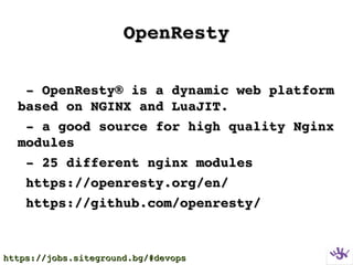 OpenRestyOpenResty
  ­ OpenResty® is a dynamic web platform ­ OpenResty® is a dynamic web platform 
based on NGINX and LuaJIT.based on NGINX and LuaJIT.
  ­ a good source for high quality Nginx ­ a good source for high quality Nginx 
modulesmodules
  ­ 25 different nginx modules­ 25 different nginx modules
  https://openresty.org/en/https://openresty.org/en/
  https://github.com/openresty/https://github.com/openresty/
https://jobs.siteground.bg/#devopshttps://jobs.siteground.bg/#devops
 