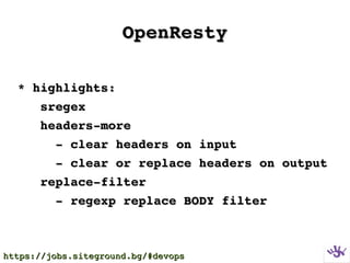 OpenRestyOpenResty
* highlights:* highlights:
      sregexsregex
      headers­moreheaders­more
          ­ clear headers on input­ clear headers on input
          ­ clear or replace headers on output­ clear or replace headers on output
      replace­filterreplace­filter
          ­ regexp replace BODY filter­ regexp replace BODY filter
https://jobs.siteground.bg/#devopshttps://jobs.siteground.bg/#devops
 