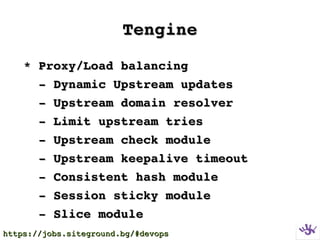 TengineTengine
  * Proxy/Load balancing* Proxy/Load balancing
      ­ Dynamic Upstream updates­ Dynamic Upstream updates
      ­ Upstream domain resolver­ Upstream domain resolver
      ­ Limit upstream tries­ Limit upstream tries
      ­ Upstream check module­ Upstream check module
      ­ Upstream keepalive timeout­ Upstream keepalive timeout
      ­ Consistent hash module­ Consistent hash module
      ­ Session sticky module­ Session sticky module
      ­ Slice module­ Slice module
https://jobs.siteground.bg/#devopshttps://jobs.siteground.bg/#devops
 