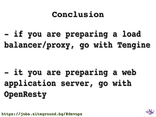 ConclusionConclusion
­ if you are preparing a load ­ if you are preparing a load 
balancer/proxy, go with Tenginebalancer/proxy, go with Tengine
­ it you are preparing a web ­ it you are preparing a web 
application server, go with application server, go with 
OpenRestyOpenResty
https://jobs.siteground.bg/#devopshttps://jobs.siteground.bg/#devops
 