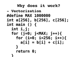 Why does it work?Why does it work?
­ Vectorization­ Vectorization
#define MAX 1000000#define MAX 1000000
int a[256], b[256], c[256];int a[256], b[256], c[256];
int main () {int main () {
int i,j;int i,j;
for (j=0; j<MAX; j++){for (j=0; j<MAX; j++){
for (i=0; i<256; i++){for (i=0; i<256; i++){
a[i] = b[i] + c[i];a[i] = b[i] + c[i];
}}
return 0;return 0;
 