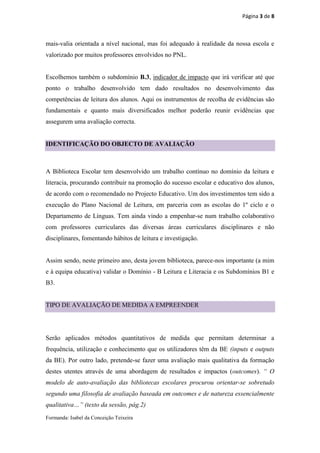 Página 3 de 8



mais-valia orientada a nível nacional, mas foi adequado à realidade da nossa escola e
valorizado por muitos professores envolvidos no PNL.


Escolhemos também o subdomínio B.3, indicador de impacto que irá verificar até que
ponto o trabalho desenvolvido tem dado resultados no desenvolvimento das
competências de leitura dos alunos. Aqui os instrumentos de recolha de evidências são
fundamentais e quanto mais diversificados melhor poderão reunir evidências que
assegurem uma avaliação correcta.


IDENTIFICAÇÃO DO OBJECTO DE AVALIAÇÃO



A Biblioteca Escolar tem desenvolvido um trabalho contínuo no domínio da leitura e
literacia, procurando contribuir na promoção do sucesso escolar e educativo dos alunos,
de acordo com o recomendado no Projecto Educativo. Um dos investimentos tem sido a
execução do Plano Nacional de Leitura, em parceria com as escolas do 1º ciclo e o
Departamento de Línguas. Tem ainda vindo a empenhar-se num trabalho colaborativo
com professores curriculares das diversas áreas curriculares disciplinares e não
disciplinares, fomentando hábitos de leitura e investigação.


Assim sendo, neste primeiro ano, desta jovem biblioteca, parece-nos importante (a mim
e à equipa educativa) validar o Domínio - B Leitura e Literacia e os Subdomínios B1 e
B3.


TIPO DE AVALIAÇÃO DE MEDIDA A EMPREENDER




Serão aplicados métodos quantitativos de medida que permitam determinar a
frequência, utilização e conhecimento que os utilizadores têm da BE (inputs e outputs
da BE). Por outro lado, pretende-se fazer uma avaliação mais qualitativa da formação
destes utentes através de uma abordagem de resultados e impactos (outcomes). “ O
modelo de auto-avaliação das bibliotecas escolares procurou orientar-se sobretudo
segundo uma filosofia de avaliação baseada em outcomes e de natureza essencialmente
qualitativa…” (texto da sessão, pág.2)
Formanda: Isabel da Conceição Teixeira
 