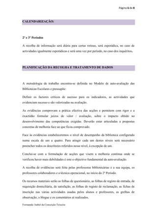 Página 6 de 8



CALENDARIZAÇÃO:




2º e 3º Períodos

A recolha de informação será diária para certas rotinas, será esporádica, no caso de
actividades igualmente esporádicas e será uma vez por período, no caso dos inquéritos.




PLANIFICAÇÃO DA RECOLHA E TRATAMENTO DE DADOS




A metodologia de trabalho encontra-se definida no Modelo de auto-avaliação das
Bibliotecas Escolares e pressupõe:

Definir os factores críticos de sucesso para os indicadores, as actividades que
evidenciam sucesso e são valorizadas na avaliação.

As evidências comprovam a prática efectiva das acções e permitem com rigor e a
exactidão formular juízos de valor / avaliação, sobre o impacto obtido no
desenvolvimento das competências exigidas. Deverão estar articuladas a propostas
concretas de melhoria face ao que ficou comprovado.

Face às evidências estabeleceremos o nível de desempenho da biblioteca configurado
numa escala de um a quatro. Para atingir cada um destes níveis será necessário
preencher todos os descritores referidos nesse nível, à excepção de um.

Conclui-se com a formulação de acções que visem a melhoria contínua onde se
verificou haver mais debilidades é este o objectivo fundamental da auto-avaliação.

A recolha de evidências será feita pelas professoras bibliotecárias e a sua equipa, os
professores colaboradores e a técnica operacional, no início do 2º Período.

Os recursos materiais serão as folhas de questionário, as folhas de registo de entrada, de
requisição domiciliária, de satisfação, as folhas de registo de reclamação, as fichas de
inscrição nas várias actividades usadas pelos alunos e professores, as grelhas de
observação, o blogue e os comentários aí realizados.

Formanda: Isabel da Conceição Teixeira
 