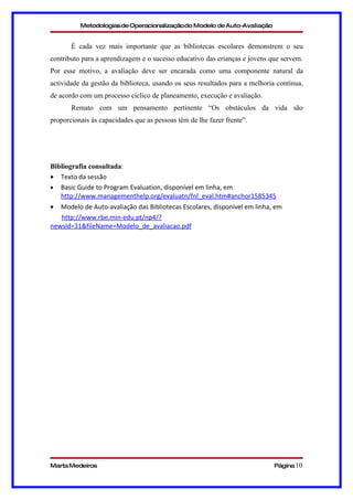 Metodologias de Operacionalizaçãodo Modelo de Auto-Avaliação


       É cada vez mais importante que as bibliotecas escolares demonstrem o seu
contributo para a aprendizagem e o sucesso educativo das crianças e jovens que servem.
Por esse motivo, a avaliação deve ser encarada como uma componente natural da
actividade da gestão da biblioteca, usando os seus resultados para a melhoria contínua,
de acordo com um processo cíclico de planeamento, execução e avaliação.
       Remato com um pensamento pertinente “Os obstáculos da vida são
proporcionais às capacidades que as pessoas têm de lhe fazer frente”.




Bibliografia consultada:
• Texto da sessão
• Basic Guide to Program Evaluation, disponível em linha, em
   http://www.managementhelp.org/evaluatn/fnl_eval.htm#anchor1585345
•  Modelo de Auto-avaliação das Bibliotecas Escolares, disponível em linha, em
   http://www.rbe.min-edu.pt/np4/?
newsId=31&fileName=Modelo_de_avaliacao.pdf




Marta Medeiros                                                               Página 10
 