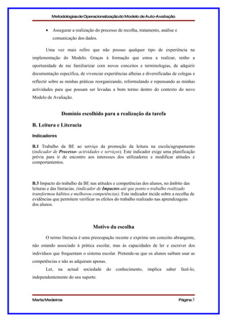 Metodologias de Operacionalizaçãodo Modelo de Auto-Avaliação


       •   Assegurar a realização do processo de recolha, tratamento, análise e
           comunicação dos dados.

       Uma vez mais refiro que não possuo qualquer tipo de experiência na
implementação do Modelo. Graças à formação que estou a realizar, tenho a
oportunidade de me familiarizar com novos conceitos e terminologias, de adquirir
documentação específica, de vivenciar experiências alheias e diversificadas de colegas e
reflectir sobre as minhas práticas reorganizando, reformulando e repensando as minhas
actividades para que possam ser levadas a bom termo dentro do contexto do novo
Modelo de Avaliação.


               Domínio escolhido para a realização da tarefa

B. Leitura e Literacia
Indicadores

B.1 Trabalho da BE ao serviço da promoção da leitura na escola/agrupamento
(indicador de Processo- actividades e serviços). Este indicador exige uma planificação
prévia para ir de encontro aos interesses dos utilizadores e modificar atitudes e
comportamentos.



B.3 Impacto do trabalho da BE nas atitudes e competências dos alunos, no âmbito das
leituras e das literacias. (indicador de Impactos-até que ponto o trabalho realizado
transformou hábitos e melhorou competências). Este indicador incide sobre a recolha de
evidências que permitem verificar os efeitos do trabalho realizado nas aprendizagens
dos alunos.



                                 Motivo da escolha
       O termo literacia é uma preocupação recente e exprime um conceito abrangente,
não estando associado à prática escolar, mas às capacidades de ler e escrever dos
indivíduos que frequentam o sistema escolar. Pretende-se que os alunos saibam usar as
competências e não as adquiram apenas.
       Ler,   na   actual   sociedade    do   conhecimento,   implica    saber     fazê-lo,
independentemente do seu suporte.



Marta Medeiros                                                                    Página 3
 