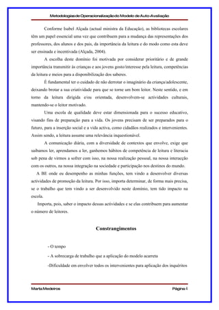 Metodologias de Operacionalizaçãodo Modelo de Auto-Avaliação


          Conforme Isabel Alçada (actual ministra da Educação), as bibliotecas escolares
têm um papel essencial uma vez que contribuem para a mudança das representações dos
professores, dos alunos e dos pais, da importância da leitura e do modo como esta deve
ser ensinada e incentivada (Alçada, 2004).
          A escolha deste domínio foi motivada por considerar prioritário e de grande
importância transmitir às crianças e aos jovens gosto/interesse pela leitura, competências
da leitura e meios para a disponibilização dos saberes.
          É fundamental ter o cuidado de não derrotar o imaginário da criança/adolescente,
deixando brotar a sua criatividade para que se torne um bom leitor. Neste sentido, e em
torno da leitura dirigida e/ou orientada, desenvolvem-se actividades culturais,
mantendo-se o leitor motivado.
          Uma escola de qualidade deve estar dimensionada para o sucesso educativo,
visando fins de preparação para a vida. Os jovens precisam de ser preparados para o
futuro, para a inserção social e a vida activa, como cidadãos realizados e intervenientes.
Assim sendo, a leitura assume uma relevância inquestionável.
          A comunicação diária, com a diversidade de contextos que envolve, exige que
saibamos ler, aprendamos a ler, ganhemos hábitos de competência de leitura e literacia
sob pena de virmos a sofrer com isso, na nossa realização pessoal, na nossa interacção
com os outros, na nossa integração na sociedade e participação nos destinos do mundo.
   A BE onde eu desempenho as minhas funções, tem vindo a desenvolver diversas
actividades de promoção da leitura. Por isso, importa determinar, de forma mais precisa,
se o trabalho que tem vindo a ser desenvolvido neste domínio, tem tido impacto na
escola.
   Importa, pois, saber o impacto dessas actividades e se elas contribuem para aumentar
o número de leitores.


                                      Constrangimentos


           - O tempo

           - A sobrecarga de trabalho que a aplicação do modelo acarreta

           -Dificuldade em envolver todos os intervenientes para aplicação dos inquéritos




Marta Medeiros                                                                   Página 4
 