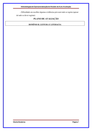Metodologias de Operacionalizaçãodo Modelo de Auto-Avaliação


        - Dificuldade em recolher algumas evidências pois nem tudo se regista (apesar
   de tudo se dever registar)
                          PLANO DE AVALIAÇÃO

                    DOMÍNIO B. LEITURA E LITERACIA




Marta Medeiros                                                               Página 5
 