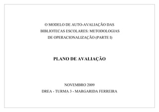 O MODELO DE AUTO-AVALIAÇÃO DAS
BIBLIOTECAS ESCOLARES: METODOLOGIAS
   DE OPERACIONALIZAÇÃO (PARTE I)




     PLANO DE AVALIAÇÃO




          NOVEMBRO 2009
DREA - TURMA 3 - MARGARIDA FERREIRA
 
