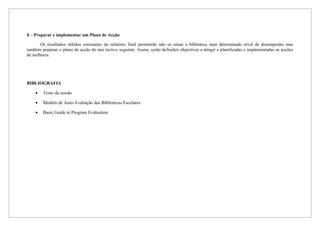 E - Preparar e implementar um Plano de Acção

       Os resultados obtidos constantes do relatório final permitirão não só situar a biblioteca num determinado nível de desempenho mas
também preparar o plano de acção do ano lectivo seguinte. Assim, serão definidos objectivos a atingir e planificadas e implementadas as acções
de melhoria.




BIBLIOGRAFIA

    •   Texto da sessão

    •   Modelo de Auto-Avaliação das Bibliotecas Escolares

    •   Basic Guide to Program Evaluation
 