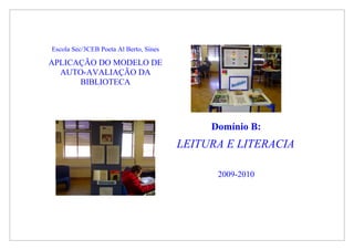Escola Sec/3CEB Poeta Al Berto, Sines

APLICAÇÃO DO MODELO DE
  AUTO-AVALIAÇÃO DA
      BIBLIOTECA




                                             Domínio B:
                                        LEITURA E LITERACIA

                                              2009-2010
 