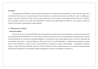 Introdução

       Na implementação do Modelo de Auto-avaliação da BE há que ter em atenção diversos procedimentos e etapas a percorrer bem como o
envolvimento de toda a escola, os recursos humanos, físicos, financeiros e as características da escola e da biblioteca. Assim, no trabalho que é
proposto, seleccionei o Domínio B: Leitura e Literacia, por considerar que este é um domínio com necessidade de desenvolvimento e melhoria e
por isso pretendo analisá-lo de um modo mais aprofundado. No entanto, para implementação do Modelo de Auto-avaliação a selecção do
Domínio deverá seguir os procedimentos a seguir indicados.


A – Planeamento da Avaliação

- Selecção do domínio

       No início do ano lectivo, Setembro/Outubro, após um levantamento dos pontos fortes e fracos da biblioteca, a selecção do domínio deverá
ser orientada pelo Professor Bibliotecário e envolver todos os docentes da escola uma vez que a sua participação é essencial para que o processo
de auto-avaliação não só se realize mas seja também fidedigna. O envolvimento de toda a escola implica accionar os meios de comunicação que
se considerem mais eficazes. A equipa da biblioteca, a Direcção da Escola, o Conselho Pedagógico e os Departamentos ponderarão os pontos
fracos e fortes da biblioteca e, tendo em conta os recursos humanos, as estruturas, os alunos, a documentação, … participarão na escolha do
domínio a avaliar. Esta fase de ponderação, se possível a realizar no final do ano lectivo, poderá articular-se com a avaliação do domínio avaliado
anteriormente e permitirá prever necessidades e preparar atempadamente contactos, documentação, actividades, etc.
 