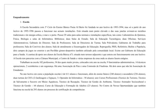Enquadramento

       1 - Escola

       A Escola Secundária com 3º Ciclo do Ensino Básico Poeta Al Berto foi fundada no ano lectivo de 1993-1994, mas só a partir do ano
lectivo de 1995-1996 passou a funcionar nas actuais instalações. Está situada num ponto elevado e das suas janelas avistam-se moinhos
tradicionais e de energia eólica, o mar e o porto. Possui 29 salas para aulas normais e instalações específicas, tais como: Laboratórios de Química,
Física, Biologia e salas de Informática; Biblioteca; duas Salas de Estudo; Sala de Educação Tecnológica; duas Oficinas; Serviços
Administrativos; Gabinete do Director; Sala de Professores; Sala de Directores de Turma; Sala Polivalente; Gabinetes de Trabalho para
professores; Sala de Convívio dos alunos; Sala de atendimento a Encarregados de Educação; Reprografia; PBX; Refeitório; Bufete e Papelaria,
dois campos de jogos no exterior e um Pavilhão gimno-desportivo também utilizado pela comunidade local. Existe um Gabinete de Educação
para a Saúde. A cantina dá apoio aos alunos da Escola Básica nº3, situada num terreno adjacente e que entrou em funcionamento este ano lectivo.
A Escola tem parcerias com a Câmara Municipal, o Centro de Saúde e várias empresas da zona onde os alunos fazem estágios.
       Trabalham na escola 102 professores, 34 dos quais muito jovens, colocados este ano na escola, 9 funcionárias administrativas, 14 técnicos
operacionais, 2 cozinheiras e um segurança. Há uma Associação de Pais e uma Comissão de Finalistas. Há dois anos que não há Associação de
Estudantes.
       No ano lectivo em curso a população escolar é de 611 alunos e funcionam, além do ensino básico (248 alunos) e secundário (236 alunos),
duas turmas de CEFs (2-Jardinagem e Espaços; 3- Operador de Informática - 30 alunos); seis Cursos Profissionais (Técnico de Turismo, Técnico
de Salvamento e Socorro em Meios Aquáticos, Técnico de Recepção, Técnico de Gestão do Ambiente, Técnico Animador Sociocultural e
Técnico de Gestão – 64 alunos); Curso de Educação e Formação de Adultos (23 alunos). No Centro de Novas Oportunidades que também
funciona na escola há 293 alunos em processo de certificação de competências.
 
