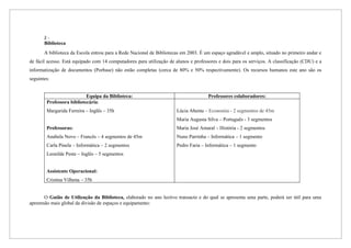 2-
       Biblioteca
       A biblioteca da Escola entrou para a Rede Nacional de Bibliotecas em 2003. É um espaço agradável e amplo, situado no primeiro andar e
de fácil acesso. Está equipado com 14 computadores para utilização de alunos e professores e dois para os serviços. A classificação (CDU) e a
informatização de documentos (Porbase) não estão completas (cerca de 80% e 50% respectivamente). Os recursos humanos este ano são os
seguintes:


                           Equipa da Biblioteca:                                      Professores colaboradores:
        Professora bibliotecária:
        Margarida Ferreira – Inglês – 35h                              Lúcia Abenta – Economia - 2 segmentos de 45m
                                                                       Maria Augusta Silva – Português - 3 segmentos
        Professoras:                                                   Maria José Amaral – História - 2 segmentos
        Anabela Novo – Francês – 4 segmentos de 45m                    Nuno Parrinha – Informática – 1 segmento
        Carla Pinela – Informática – 2 segmentos                       Pedro Faria – Informática – 1 segmento
        Leonilde Peste – Inglês – 5 segmentos


        Assistente Operacional:
        Cristina Vilhena – 35h


       O Guião de Utilização da Biblioteca, elaborado no ano lectivo transacto e do qual se apresenta uma parte, poderá ser útil para uma
apreensão mais global da divisão de espaços e equipamento:
 