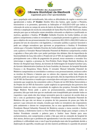 que a população está reivindicando, fala sobre as dificuldades da região e encerra com
agradecendo a todos. 2º Orador: Denilto Silva dos Santos, após saudar o Plenário,
funcionários e os presentes, apresenta as Indicações nº 010/2013-GVD que indica a
colocação de areia no campo de areia do bairro do Rosário e 011/2013-GVD que indica
reforma e ampliação de escola da comunidade de Santa Rita Foz do Rio Manicoré, chama
atenção para que as indicações sejam atendidas colocando os objetivos e justificando os
motivos, agradece e finaliza. 3º Orador: Zulândio Evaristo da Cunha Galdino, já com
palavra cumprimenta a todos os vereadores e a população presente na galeria e ressalta
que o objetivo do seu pronunciamento é ler os pareceres 001/2013 e 002/2013 sobre os
projetos de Leis do executivo e do legislativo, o vereador justifica o parecer favorável e
pede aos colegas vereadores que aprovem as proposituras e finaliza. O Presidente
solicita que o Vereador Zulândio Evaristo da Cunha Galdino assuma e pede a palavra. Já
com a palavra o Vereador Manuel Sebastião Pimentel de Medeiros cumprimenta a todos
e agradece a Deus pela vida e por poder participar dos debates, fala da importância da
funcionalidade da Casa, fala sobre o Projeto de Lei nº 001 do Legislativo e da dificuldade
principalmente com a folha de pagamento de pessoal, nesse momento o vereador Uca
interrompe e registra a presença do Vice-Prefeito Paulo Sérgio Machado Barbosa, do
Diretor do Hospital Isaac Dantas, da Gerente de Enfermagem do hospital Caroline Lara,
do Gerente Administrativo Jonilson da Costa Coutinho, do Assessor do hospital Rozendo
Fonseca e da Bioquímica Vânia Rocha. O vereador Manuel Sebastião Pimentel de
Medeiros cumprimenta os convidados e continua o seu pronunciamento, esclarece sobre
as receitas da Câmara e lamenta que os valores dos repasses serão bem abaixo do
esperado, pede aos pares que o projeto seja aprovado, fala da importância do Projeto de
Lei Nº 001 do Executivo e ressalta que o município deve está apto a assinar convênios no
momento que surgirem, faz comentário sobre o Projeto de Lei 002 Bolsa Universitária e
do Projeto de Lei 003 do Executivo e pede urgência na apresentação dos pareceres das
Comissões tendo em vista a necessidade de urgência dos projetos, Vereador Roberval
Edgar Medeiro Neves pede a parte no pronunciamento, cumprimenta todos os
presentes, fala que tudo tem que ser analisado com tranqüilidade para atender todos os
requisitos e que ainda não deu tempo necessário para da o parecer de acordo dom as
leis e com os parâmetros legais. O Senhor Presidente Manuel Sebastião Pimentel de
Medeiros diz que não vai deixar os projetos de leis passarem do prazo por falta de
parecer e que colocará em votação, ressalta que todos os vereadores são responsáveis
pelo andamento e devem ter compromisso, faz os seus agradecimentos e finaliza. O
Presidente Manuel Sebastião Pimentel de Medeiros assume a mesa convida o Senhor
Isaac Dantas, a Enfermeira Carol e o Vice-Prefeito Paulo Sérgio para compor a mesa. O
Senhor Presidente concede a palavra para o Senhor Isaac Dantas para seus
esclarecimentos, este cumprimenta a todos e fala que está no comando do hospital há
dois meses, declara que o problema de agendamento é um dos mais lamentáveis, outro
problema é a dificuldade com o raio X que há produção mais não há qualidade devido a
deploração do aparelho, ressalta que um dos maiores problemas é a questão de pessoal
2

 