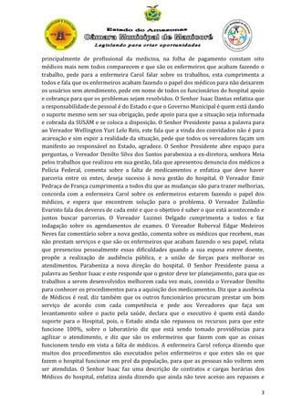 principalmente de profissional da medicina, na folha de pagamento constam oito
médicos mais nem todos comparecem e que são os enfermeiros que acabam fazendo o
trabalho, pede para a enfermeira Carol falar sobre os trabalhos, esta cumprimenta a
todos e fala que os enfermeiros acabam fazendo o papel dos médicos para não deixarem
os usuários sem atendimento, pede em nome de todos os funcionários do hospital apoio
e cobrança para que os problemas sejam resolvidos. O Senhor Isaac Dantas enfatiza que
a responsabilidade de pessoal é do Estado e que o Governo Municipal é quem está dando
o suporte mesmo sem ser sua obrigação, pede apoio para que a situação seja informada
e cobrada da SUSAM e se coloca a disposição. O Senhor Presidente passa a palavra para
ao Vereador Wellington Yuri Lelo Reis, este fala que a vinda dos convidados não é para
acareação e sim expor a realidade da situação, pede que todos os vereadores façam um
manifesto ao responsável no Estado, agradece. O Senhor Presidente abre espaço para
perguntas, o Vereador Denilto Silva dos Santos parabeniza a ex-diretora, senhora Meia
pelos trabalhos que realizou em sua gestão, fala que apresentou denuncia dos médicos a
Polícia Federal, comenta sobre a falta de medicamentos e enfatiza que deve haver
parceria entre os entes, deseja sucesso à nova gestão do hospital. O Vereador Emir
Pedraça de França cumprimenta a todos diz que as mudanças são para trazer melhorias,
concorda com a enfermeira Carol sobre os enfermeiros estarem fazendo o papel dos
médicos, e espera que encontrem solução para o problema. O Vereador Zulândio
Evaristo fala dos deveres de cada ente e que o objetivo é saber o que está acontecendo e
juntos buscar parcerias. O Vereador Luzinei Delgado cumprimenta a todos e faz
indagação sobre os agendamentos de exames. O Vereador Roberval Edgar Medeiros
Neves faz comentário sobre a nova gestão, comenta sobre os médicos que recebem, mas
não prestam serviços e que são os enfermeiros que acabam fazendo o seu papel, relata
que presenciou pessoalmente essas dificuldades quando a sua esposa esteve doente,
propõe a realização de audiência pública, e a união de forças para melhorar os
atendimentos. Parabeniza a nova direção do hospital. O Senhor Presidente passa a
palavra ao Senhor Isaac e este responde que o gestor deve ter planejamento, para que os
trabalhos a serem desenvolvidos melhorem cada vez mais, convida o Vereador Denilto
para conhecer os procedimentos para a aquisição dos medicamentos. Diz que a ausência
de Médicos é real, diz também que os outros funcionários procuram prestar um bom
serviço de acordo com cada competência e pede aos Vereadores que faça um
levantamento sobre o pacto pela saúde, declara que o executivo é quem está dando
suporte para o Hospital, pois, o Estado ainda não repassou os recursos para que este
funcione 100%, sobre o laboratório diz que está sendo tomado providências para
agilizar o atendimento, e diz que são os enfermeiros que fazem com que as coisas
funcionem tendo em vista a falta de médicos. A enfermeira Carol reforça dizendo que
muitos dos procedimentos são executados pelos enfermeiros e que estes são os que
fazem o hospital funcionar em prol da população, para que as pessoas não voltem sem
ser atendidas. O Senhor Isaac faz uma descrição de contratos e cargas horárias dos
Médicos do hospital, enfatiza ainda dizendo que ainda não teve acesso aos repasses e
3

 