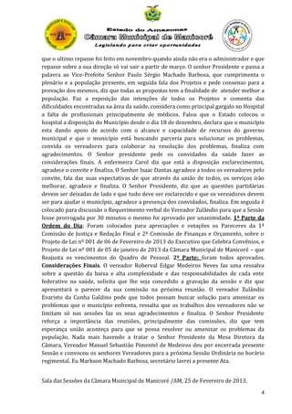 que o ultimo repasse foi feito em novembro quando ainda não era o administrador e que
repasse sobre a sua direção só vai sair a partir de março. O senhor Presidente e passa a
palavra ao Vice-Prefeito Senhor Paulo Sérgio Machado Barbosa, que cumprimenta o
plenário e a população presente, em seguida fala dos Projetos e pede consenso para a
provação dos mesmos, diz que todas as propostas tem a finalidade de atender melhor a
população. Faz a exposição das intenções de todos os Projetos e comenta das
dificuldades encontradas na área da saúde, considera como principal gargalo no Hospital
a falta de profissionais principalmente de médicos. Falou que o Estado colocou o
hospital a disposição do Município desde o dia 18 de dezembro, declara que o município
esta dando apoio de acordo com o alcance e capacidade de recursos do governo
municipal e que o município está buscando parceria para solucionar os problemas,
convida os vereadores para colaborar na resolução dos problemas, finaliza com
agradecimentos. O Senhor presidente pede os convidados da saúde fazer as
considerações finais. A enfermeira Carol diz que está a disposição esclarecimentos,
agradece o convite e finaliza. O Senhor Isaac Dantas agradece a todos os vereadores pelo
convite, fala das suas expectativas de que através da união de todos, os serviços irão
melhorar, agradece e finaliza. O Senhor Presidente, diz que as questões partidárias
devem ser deixadas de lado e que tudo deve ser esclarecido e que os vereadores devem
ser para ajudar o município, agradece a presença dos convidados, finaliza. Em seguida é
colocado para discussão o Requerimento verbal do Vereador Zulândio para que a Sessão
fosse prorrogada por 30 minutos o mesmo foi aprovado por unanimidade. 1ª Parte da
Ordem do Dia: Foram colocados para apreciações e votações os Pareceres da 1ª
Comissão de Justiça e Redação Final e 2ª Comissão de Finanças e Orçamento, sobre o
Projeto de Lei nº 001 de 06 de Fevereiro de 2013 do Executivo que Celebra Convênios, e
Projeto de Lei nº 001 de 05 de janeiro de 2013 da Câmara Municipal de Manicoré – que
Reajusta os vencimentos do Quadro de Pessoal. 2ª Parte: foram todos aprovados.
Considerações Finais. O vereador Roberval Edgar Medeiros Neves faz uma ressalva
sobre a questão da baixa e alta complexidade e das responsabilidades de cada ente
federativo na saúde, solicita que lhe seja concedido a gravação da sessão e diz que
apresentará o parecer da sua comissão na próxima reunião. O vereador Zulândio
Evaristo da Cunha Galdino pede que todos possam buscar solução para amenizar os
problemas que o município enfrenta, ressalta que os trabalhos dos vereadores não se
limitam só nas sessões faz os seus agradecimentos e finaliza. O Senhor Presidente
reforça a importância das reuniões, principalmente das comissões, diz que tem
esperança união aconteça para que se possa resolver ou amenizar os problemas da
população. Nada mais havendo a tratar o Senhor Presidente da Mesa Diretora da
Câmara, Vereador Manuel Sebastião Pimentel de Medeiros deu por encerrada presente
Sessão e convocou os senhores Vereadores para a próxima Sessão Ordinária no horário
regimental. Eu Markson Machado Barbosa, secretário lavrei a presente Ata.
Sala das Sessões da Câmara Municipal de Manicoré /AM, 25 de Fevereiro de 2013.
4

 