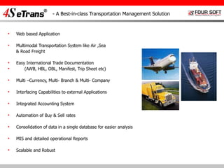 - A Best-in-class Transportation Management Solution Web based Application Multimodal Transportation System like Air ,Sea  & Road Freight Easy International Trade Documentation  (AWB, HBL, OBL, Manifest, Trip Sheet etc) Multi –Currency, Multi- Branch & Multi- Company Interfacing Capabilities to external Applications Integrated Accounting System Automation of Buy & Sell rates Consolidation of data in a single database for easier analysis MIS and detailed operational Reports Scalable and Robust  