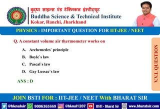 बुद्धा साइन्स एंड टेक्निकल इंस्टीट्यूट
Buddha Science & Technical Institute
Kokar, Ranchi, Jharkhand
JOIN BSTI FOR : IIT-JEE / NEET With BHARAT SIR
PHYSICS : IMPORTANT QUESTION FOR IIT-JEE / NEET
Q. A constant volume air thermometer works on
A. Archemedes` principle
B. Boyle`s law
C. Pascal`s law
D. Gay Lussac`s law
ANS : D
V.V.I.
QUESTION
 