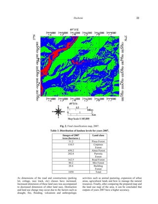 Hashemi 22 
Fig. 2. Final classification map, 2007. 
Table 3. Distribution of landuse levels for years 2007. 
Images of 2007 Land class 
Area (hectares ) 
31.2 Pinus Forest 
Carpinus 
Forest 
110.5 
450.2 Alnus Forest 
Parrotia 
Forest 
202.8 
162.5 Road Forest 
80.2 Mix Forest 
Building 
Forest 
20.4 
1058 Total 
As dimensions of the road and constructions (parking 
lot, cottage, race track, etc) classes have increased. 
Increased dimension of these land uses was accompanied 
to decreased dimension of other land uses. Destruction 
and land use change may occur due to the factors such as 
draught, fire, flooding, volcanism and anthropologic 
activities such as animal pasturing, expansion of urban 
areas, agricultural lands and how to manage the natural 
resources. Finally, after comparing the prepared map and 
the land use map of the area, it can be concluded that 
outputs of years 2007 have a higher accuracy. 
 