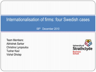Internationalisation of firms: four Swedish cases
                       06th December 2010


Team Members:
Abhishek Sarkar
Christina Lyropoulou
Tushar Kaul
Vishal Gholap
 
