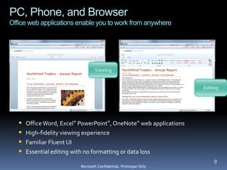PC, Phone, and Browser
Office web applications enable you to work from anywhere




                                   Viewing


                                                                    Editing




      Office Word, Excel® PowerPoint®, OneNote® web applications
      High-fidelity viewing experience
      Familiar Fluent UI
      Essential editing with no formatting or data loss
                                                                        9
                           Microsoft Confidential, Prototype Only
 