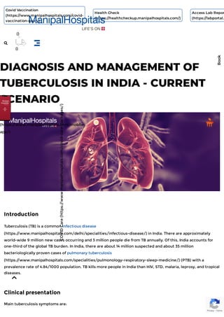 DIAGNOSIS AND MANAGEMENT OF
TUBERCULOSIS IN INDIA - CURRENT
SCENARIO
Introduction
Tuberculosis (TB) is a common infectious disease
(https:/
/www.manipalhospitals.com/delhi/specialities/infectious-disease/) in India. There are approximately
world-wide 9 million new cases occurring and 3 million people die from TB annually. Of this, India accounts for
one-third of the global TB burden. In India, there are about 14 million suspected and about 35 million
bacteriologically proven cases of pulmonary tuberculosis
(https:/
/www.manipalhospitals.com/specialities/pulmonology-respiratory-sleep-medicine/) (PTB) with a
prevalence rate of 4.84/1000 population. TB kills more people in India than HIV, STD, malaria, leprosy, and tropical
diseases.
Clinical presentation
Main tuberculosis symptoms are:
Privacy - Terms
COVID
Care
(https:/
/www.manipalhospitals.com/covid-care-packages/)
(https:/
/www.manipalhospitals.com/mobile-
app/)
Book
Covid Vaccination
(https://www.manipalhospitals.com/covid-
vaccination-query)
Health Check
(https://healthcheckup.manipalhospitals.com/)
Access Lab Repor
(https://labportal.
()

()

 