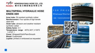 +86 15233283591
F O R P R I C E
MULTISPIRAL HYDRAULIC HOSE
EN856 4SH
Inner tube: Oil resistant synthetic rubber
Reinforcement: Four spirals of high tensile
steel wire
Outer tube: abrasion and weather resistant
synthetic rubber
Safety factor: 4:1
Temperature range: -40℃(-40℉ )+100℃
（+212℉ ）
Cover: Wrapped/Cloth/Plain/Smooth
Brand: Customized
Layline: printed or embossed as requested.
HENGSHUI BAILI HOSE CO., LTD.
衡 水 佰 力 橡 胶 制 品 有 限 公 司
Whatsapp/Wechat
 