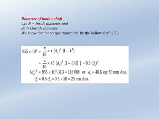 Diameter of hollow shaft
Let di = Inside diameter, and
do = Outside diameter.
We know that the torque transmitted by the hollow shaft ( T ),
 