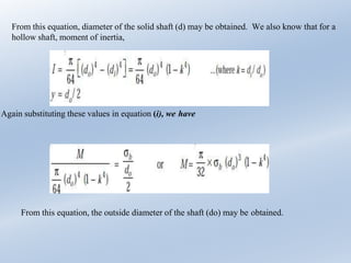From this equation, diameter of the solid shaft (d) may be obtained. We also know that for a
hollow shaft, moment of inertia,
Again substituting these values in equation (i), we have
From this equation, the outside diameter of the shaft (do) may be obtained.
 