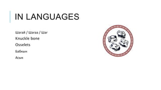 IN LANGUAGES
Шагай / Шагаа / Шаг
Knuckle bone
Osselets
Бабкын
Асык
 