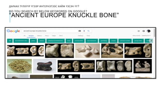 ДАРААХ ТҮЛХҮҮР ҮГЭЭР ИНТЕРНЭТЭЭС ХАЙЖ ҮЗСЭН ҮҮ?
DO YOU SEARCH BY BELOW KEYWORDS ON GOOGLE?
“ANCIENT EUROPE KNUCKLE BONE”
 
