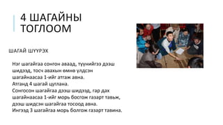 4 ШАГАЙНЫ
ТОГЛООМ
ШАГАЙ ШҮҮРЭХ
Нэг шагайгаа сонгон аваад, түүнийгээ дээш
шидээд, тосч авахын өмнө үлдсэн
шагайнаасаа 1-ийг атгаж авна.
Атганд 4 шагай цуглана.
Сонгосон шагайгаа дээш шидээд, гар дах
шагайнаасаа 1-ийг морь босгож газарт тавьж,
дээш шидсэн шагайгаа тосоод авна.
Ингээд 3 шагайгаа морь болгож газарт тавина.
 