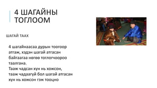 4 ШАГАЙНЫ
ТОГЛООМ
ШАГАЙ ТААХ
4 шагайнаасаа дурын тоогоор
атгаж, хэдэн шагай атгасан
байгаагаа нөгөө тоглогчоороо
таалгана.
Тааж чадсан хүн нь хожсон,
тааж чадаагүй бол шагай атгасан
хүн нь хожсон гэж тооцно
 