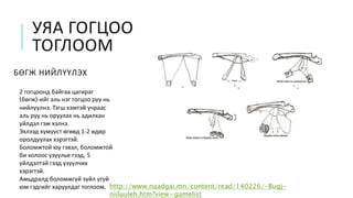 УЯА ГОГЦОО
ТОГЛООМ
БӨГЖ НИЙЛҮҮЛЭХ
2 гогцоонд байгаа цагираг
(бөгж)-ийг аль нэг гогцоо руу нь
нийлүүлнэ. Тэгш хэмтэй учраас
аль руу нь оруулах нь адилхан
үйлдэл гэж хэлнэ.
Эхлээд хүмүүст өгөөд 1-2 өдөр
оролдуулах хэрэгтэй.
Боломжтой юу гэвэл, боломжтой
би холоос үзүүлье гээд, 5
үйлдэлтэй гээд үзүүлчих
хэрэгтэй.
Амьдралд боломжгүй зүйл үгүй
юм гэдгийг харуулдаг тоглоом. http://www.naadgai.mn/content/read/140226/-Bugj-
niiluuleh.htm?view=gamelist
 