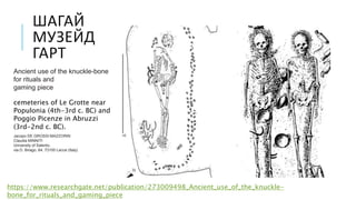 ШАГАЙ
МУЗЕЙД
ГАРТ
https://www.researchgate.net/publication/273009498_Ancient_use_of_the_knuckle-
bone_for_rituals_and_gaming_piece
Ancient use of the knuckle-bone
for rituals and
gaming piece
cemeteries of Le Grotte near
Populonia (4th-3rd c. BC) and
Poggio Picenze in Abruzzi
(3rd-2nd c. BC).
Jacopo DE GROSSI MAZZORIN
Claudia MINNITI
University of Salento,
via D. Birago, 64, 73100 Lecce (Italy)
 