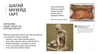ШАГАЙ
МУЗЕЙД
ГАРТ
ХЭРЭГЛЭЖ
АШИГ ТУСЫГ НЬ
ХҮРТЭЖ ИРСЭН
Хүннүгийн үеийн
булшнаас олдсон
гурван төрлийн
шагайг дэлгэн
харуулсан байна.
Монголын Үндэсний музей
Монгол хүний ахуйн соёлын үнэт зүйл Шагайгаар
олон төрлийн тоглоом тоглоход:
- харааны, гарын хуруу, биеийн дасгал
- сууж сурах, зорилго, сахилга баттай болно
- хожиж, хожигдож, сэтгэлийн хат сууна
- үг хэл, арга ухаан, уураг тархи хөгжинө
- итгэл, хүндлэл, бахархал төрнө
 