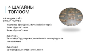 4 ШАГАЙНЫ
ТОГЛООМ
ИЖИЛ ДҮРС ХАЙХ
SIMILAR FIGURES
4 шагайгаа орхиод ижил буусан эсэхийг харна:
2 ижил буувал 2 оноо
3 ижил буувал 3 оноо
Хувилбар 1:
Тоглогч бүр 3 удаа орхиод хамгийн олон оноо цуглуулсан
хүн нь хожино
Хувилбар 2:
12 оноонд эхэлж хүрсэн хүн нь хожих
 